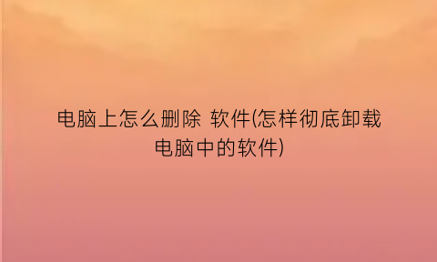 电脑上怎么删除软件(怎样彻底卸载电脑中的软件)